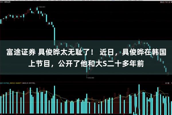 富途证券 具俊晔太无耻了！ 近日，具俊晔在韩国上节目，公开了他和大S二十多年前