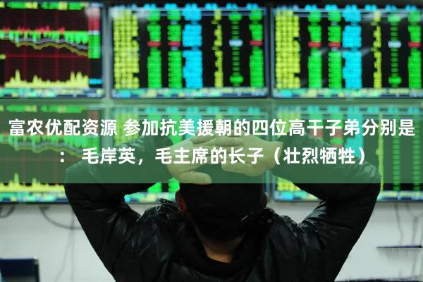 富农优配资源 参加抗美援朝的四位高干子弟分别是： 毛岸英，毛主席的长子（壮烈牺牲）