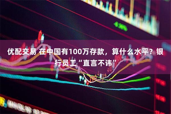 优配交易 在中国有100万存款,算什么水平?银行员工“直言不讳”