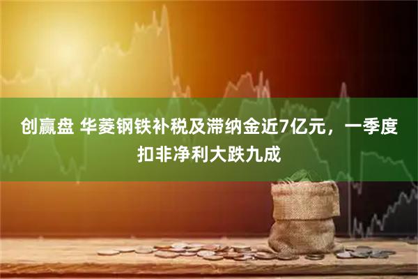 创赢盘 华菱钢铁补税及滞纳金近7亿元，一季度扣非净利大跌九成