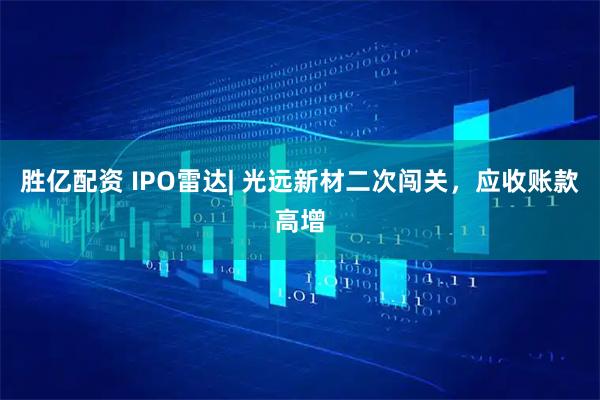 胜亿配资 IPO雷达| 光远新材二次闯关，应收账款高增
