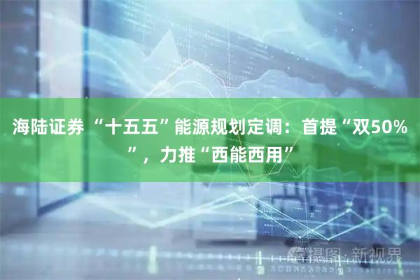 海陆证券 “十五五”能源规划定调：首提“双50%”，力推“西能西用”