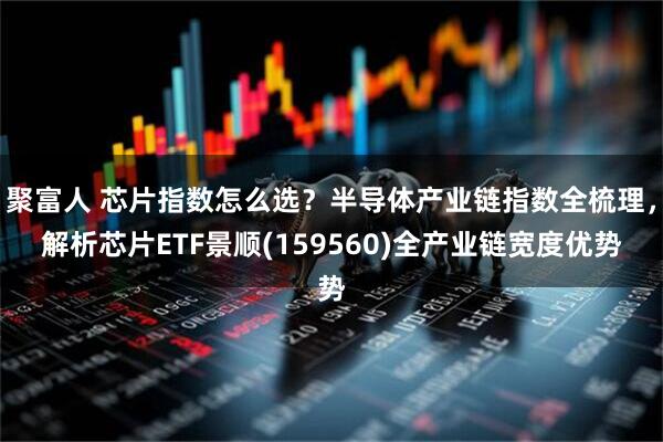 聚富人 芯片指数怎么选？半导体产业链指数全梳理，解析芯片ETF景顺(159560)全产业链宽度优势