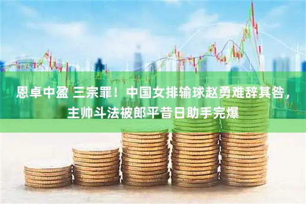 恩卓中盈 三宗罪！中国女排输球赵勇难辞其咎，主帅斗法被郎平昔日助手完爆