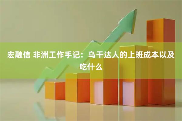 宏融信 非洲工作手记：乌干达人的上班成本以及吃什么