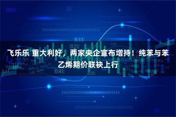 飞乐乐 重大利好，两家央企宣布增持！纯苯与苯乙烯期价联袂上行