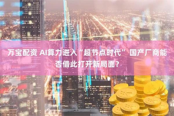 万宝配资 AI算力进入“超节点时代” 国产厂商能否借此打开新局面？