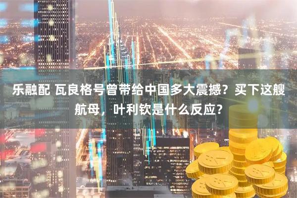 乐融配 瓦良格号曾带给中国多大震撼？买下这艘航母，叶利钦是什么反应？