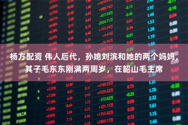 杨方配资 伟人后代，孙媳刘滨和她的两个妈妈，其子毛东东刚满两周岁，在韶山毛主席