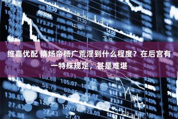 维嘉优配 隋炀帝杨广荒淫到什么程度？在后宫有一特殊规定，甚是难堪