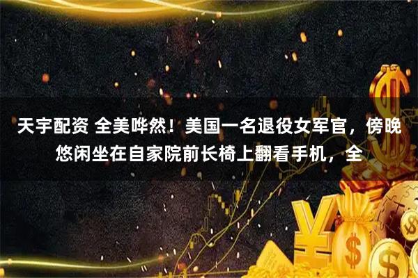 天宇配资 全美哗然！美国一名退役女军官，傍晚悠闲坐在自家院前长椅上翻看手机，全
