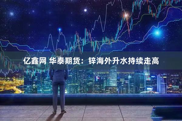 亿鑫网 华泰期货：锌海外升水持续走高